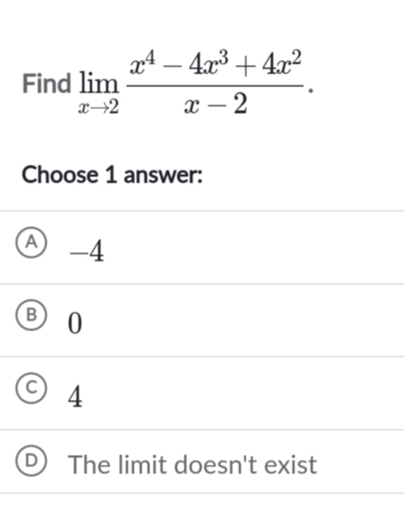 Find limlimits _xto 2 (x^4-4x^3+4x^2)/x-2 . 
Choose 1 answer:
A -4
B 0
4
The limit doesn't exist