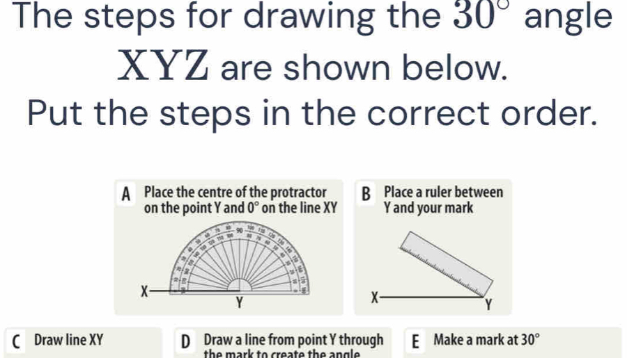 The steps for drawing the 30° angle
XYZ are shown below.
Put the steps in the correct order.
A Place the centre of the protractor B Place a ruler between
on the point Y and 0° on the line XY Y and your mark
90 _ I_2 175
φ q 1 N 
a
4 6
2
a
6
a
a
X
Y
X -
Y
Draw line XY D Draw a line from point Y through E Make a mark at 30°
the mark to create the angle .