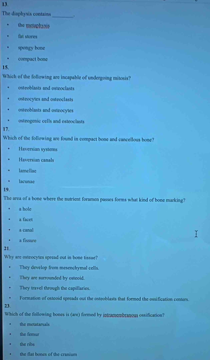 The diaphysis contains_ 、
the metaphysis
fat stores
spongy bone
compact bone
15.
Which of the following are incapable of undergoing mitosis?
osteoblasts and osteoclasts
osteocytes and osteoclasts
osteoblasts and osteocytes
osteogenic cells and osteoclasts
17.
Which of the following are found in compact bone and cancellous bone?
Haversian systems
Haversian canals
lamellae
lacunae
19.
The area of a bone where the nutrient foramen passes forms what kind of bone marking?
a hole
a facet
a canal
a fissure
21.
Why are osteocytes spread out in bone tissue?
They develop from mesenchymal cells.
They are surrounded by osteoid.
They travel through the capillaries.
Formation of osteoid spreads out the osteoblasts that formed the ossification centers.
23.
Which of the following bones is (are) formed by intramembranous ossification?
the metatarsals
the femur
the ribs
the flat bones of the cranium