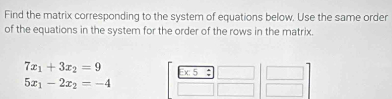 Find the matrix corresponding to the system of equations below. Use the same order 
of the equations in the system for the order of the rows in the matrix.
7x_1+3x_2=9
Ex:5
5x_1-2x_2=-4