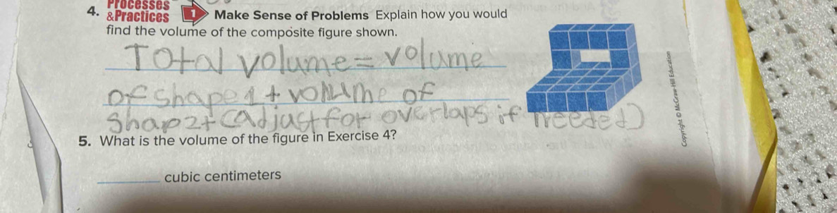 Processes 
4. &Practices Make Sense of Problems Explain how you would 
find the volume of the composite figure shown. 
_ 
_ 
5. What is the volume of the figure in Exercise 4? 
_ cubic centimeters