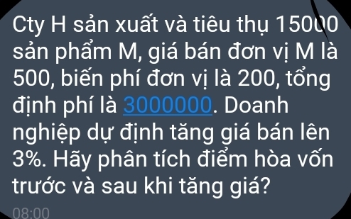 Cty H sản xuất và tiêu thụ 15000
sản phẩm M, giá bán đơn vị M là
500, biến phí đơn vị là 200, tổng 
định phí là 3000000. Doanh 
nghiệp dự định tăng giá bán lên
3%. Hãy phân tích điểm hòa vốn 
trước và sau khi tăng giá? 
08:00