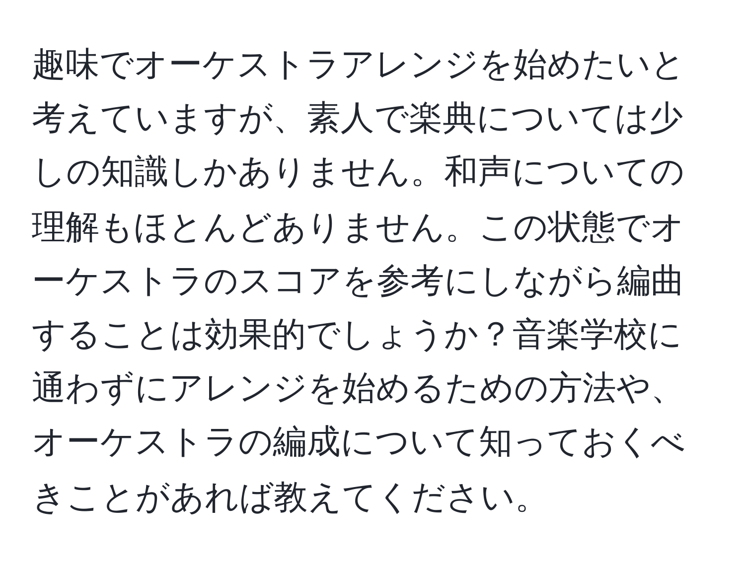 趣味でオーケストラアレンジを始めたいと考えていますが、素人で楽典については少しの知識しかありません。和声についての理解もほとんどありません。この状態でオーケストラのスコアを参考にしながら編曲することは効果的でしょうか？音楽学校に通わずにアレンジを始めるための方法や、オーケストラの編成について知っておくべきことがあれば教えてください。