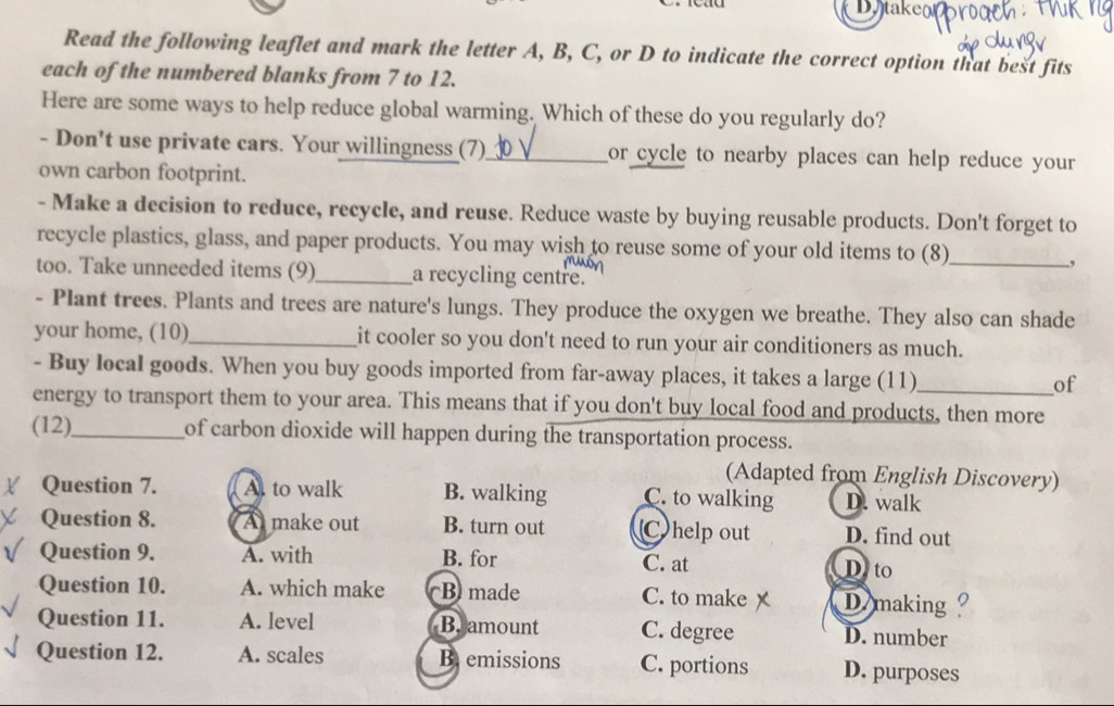 ta ke 
Read the following leaflet and mark the letter A, B, C, or D to indicate the correct option that best fits
each of the numbered blanks from 7 to 12.
Here are some ways to help reduce global warming. Which of these do you regularly do?
- Don't use private cars. Your willingness (7)_ or cycle to nearby places can help reduce your
own carbon footprint.
- Make a decision to reduce, recycle, and reuse. Reduce waste by buying reusable products. Don't forget to
recycle plastics, glass, and paper products. You may wish to reuse some of your old items to (8)_
,
too. Take unneeded items (9)_ a recycling centre.
- Plant trees. Plants and trees are nature's lungs. They produce the oxygen we breathe. They also can shade
your home, (10)_ it cooler so you don't need to run your air conditioners as much.
- Buy local goods. When you buy goods imported from far-away places, it takes a large (11)_ of
energy to transport them to your area. This means that if you don't buy local food and products, then more
(12),_ of carbon dioxide will happen during the transportation process.
(Adapted from English Discovery)
Question 7. A. to walk B. walking C. to walking D. walk
Question 8. A make out B. turn out C)help out D. find out
Question 9. A. with B. for C. at D.to
Question 10. A. which make B made C. to make D making
Question 11. A. level Br amount C. degree D. number
Question 12. A. scales B. emissions C. portions D. purposes