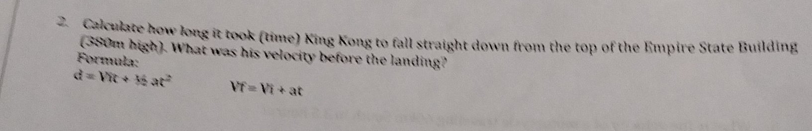 Calculate how long it took (time) King Kong to fall straight down from the top of the Empire State Building 
(380m high). What was his velocity before the landing? 
Formula:
d=VR+16at^2
VT=Vi+at