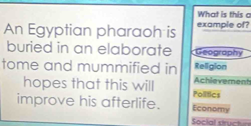 What is this a 
An Egyptian pharaoh is example of? 
buried in an elaborate Geography 
tome and mummified in Religion 
Achievements 
hopes that this will Politics 
improve his afterlife. Economy 
Social structur