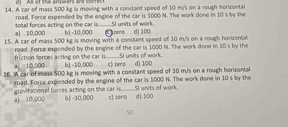 d) All of the answers are correct
14. A car of mass 500 kg is moving with a constant speed of 10 m/s on a rough horizontal
road. Force expended by the engine of the car is 1000 N. The work done in 10 s by the
total forces acting on the car is.........SI units of work.
a) 10,000 b) -10,000 ) zero d) 100
15. A car of mass 500 kg is moving with a constant speed of 10 m/s on a rough horizontal
road. Force expended by the engine of the car is 1000 N. The work done in 10 s by the
friction forces acting on the car is.........SI units of work.
a) 10,000 b) -10,000 c) zero d) 100
16. A car of mass 500 kg is moving with a constant speed of 10 m/s on a rough horizontal
road. Force expended by the engine of the car is 1000 N. The work done in 10 s by the
gravitational forces acting on the car is........... SI units of work.
a) 10,000 b) -10,000 c) zero d) 100
50