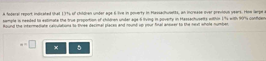 A federal report indicated that 13% of children under age 6 live in poverty in Massachusetts, an increase over previous years. How large a 
sample is needed to estimate the true proportion of children under age 6 living in poverty in Massachusetts within 1% with 90% confiden 
Round the intermediate calculations to three decimal places and round up your final answer to the next whole number,
n=□ ×