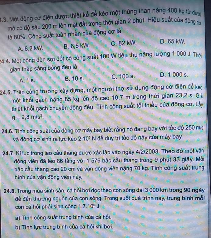 Một động cơ điện được thiết kế để kéo một thùng than nặng 400 kg từ dướ
mò có độ sâu 200 m lên mặt đất trong thời gian 2 phút. Hiệu suất của động cơ
là 80%. Công suất toàn phần của động cơ là
A. 8,2 kW. B. 6,5 kW. C. 82 kW. D. 65 kW.
24.4. Một bóng đèn sợi đốt có công suất 100 W tiêu thụ năng lượng 1 000 J. Thời
gian thắp sáng bóng đèn là
A. 1 s. B. 10 s. C. 100 s. D. 1 000 s.
24.5. Trên công trường xây dựng, một người thợ sử dụng động cơ điện để kéo
một khối gạch nặng 85 kg lên độ cao 10,7 m trong thời gian 23,2 s. Giả
thiết khối gạch chuyển động đều. Tính công suất tối thiểu của động cơ. Láy
g=9,8m/s^2.
24.6. Tính công suất của động cơ máy bay biết rằng nó đang bay với tốc độ 250 m/s
và động cơ sinh ra lực kéo 2.10^6 N để duy trì tốc độ này của máy bay.
24.7. Kỉ lục trong leo cầu thang được xác lập vào ngày 4/2/2003. Theo đó một vận
động viên đã leo 86 tầng với 1 576 bậc cầu thang trong 9 phút 33 giây. Mỗi
bậc cầu thang cao 20 cm và vận động viên nặng 70 kg. Tính công suất trung
bình của vận động viên này.
24.8. Trong mùa sinh sản, cá hồi bơi dọc theo con sông dài 3 000 km trong 90 ngày
để đến thượng nguồn của con sông. Trong suốt quá trình này, trung bình mỗi
con cá hồi phải sinh công 1,7.10^6J.
a) Tính công suất trung bình của cá hồi.
b) Tính lực trung binh của cá hồi khi bơi.