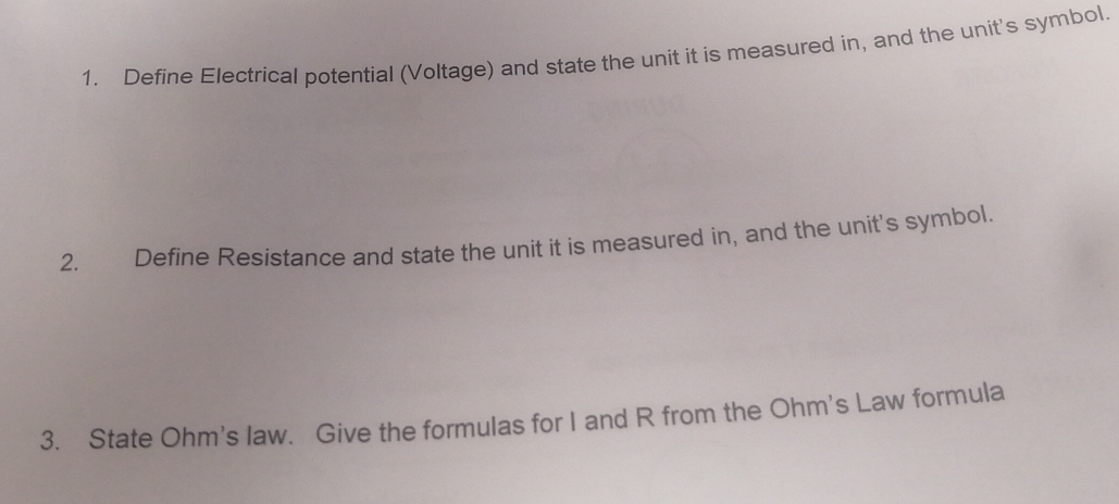 Define Electrical potential (Voltage) and state the unit it is measured in, and the unit's symbol. 
2. Define Resistance and state the unit it is measured in, and the unit's symbol. 
3. State Ohm's law. Give the formulas for I and R from the Ohm's Law formula