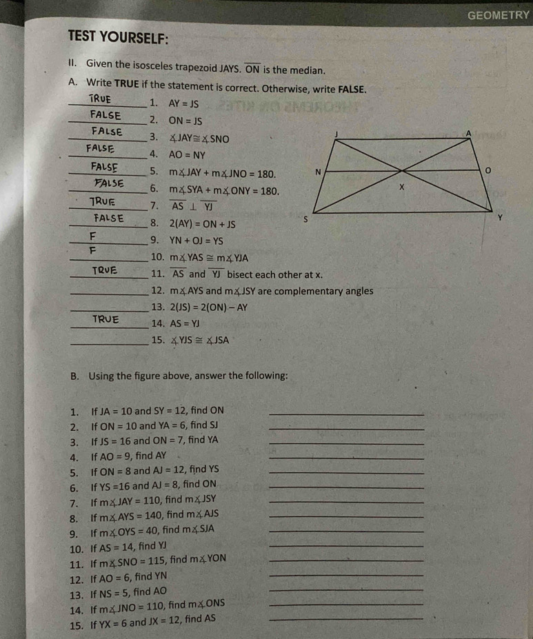 GEOMETRY 
TEST YOURSELF: 
II. Given the isosceles trapezoid JAYS. overline ON is the median. 
A. Write TRUE if the statement is correct. Otherwise, write FALSE. 
_TRUE 1. AY=JS
_FALse 2. ON=JS
_ 3. ∠ JAY≌ ∠ SNO
FA 
_4. AO=NY
_5. m∠ JAY+m∠ JNO=180. 
_6. m∠ SYA+m∠ ONY=180. 
_7. overline AS⊥ overline YJ
_8. 2(AY)=ON+JS
_9. YN+OJ=YS
_10. m∠ YAS≌ m∠ YJA
_T 11. overline AS and overline YJ bisect each other at x. 
_12. m∠ AYS and m∠ JSY are complementary angles 
_13. 2(JS)=2(ON)-AY
_TRU 14. AS=YJ
_15. ∠ YJS≌ ∠ JSA
B. Using the figure above, answer the following: 
1. If JA=10 and SY=12 , find ON _ 
2. If ON=10 and YA=6 , find SJ _ 
3. If JS=16 and ON=7 , find YA _ 
4. If AO=9 , find AY
_ 
5. If ON=8 and AJ=12 , find YS _ 
6. If YS=16 and AJ=8 , find ON _ 
7. If m∠ JAY=110 , find m∠ JSY _ 
8. If m∠ AYS=140 , find m∠ AJS _ 
9. If m∠ OYS=40 , find m∠ SJA _ 
10. If AS=14 , find YJ
_ 
11. If m∠ SNO=115 , find m∠ YON _ 
12. If AO=6 , find YN
_ 
13. If NS=5 , find AO
_ 
14. If m∠ JNO=110 , find m∠ ONS _ 
15. If YX=6 and JX=12 , find AS _