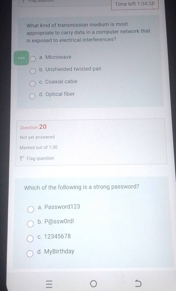 lag question Time left 1:04:20 
What kind of transmission medium is most
appropriate to carry data in a computer network that
is exposed to electrical interferences?
** a. Microwave
b. Unshielded twisted pair
c. Coaxial cable
d. Optical fiber
Question 20
Not yet answered
Marked out of 1.00
Flag question
Which of the following is a strong password?
a. Password123
b. P@ssw0rd!
c. 12345678
d. MyBirthday