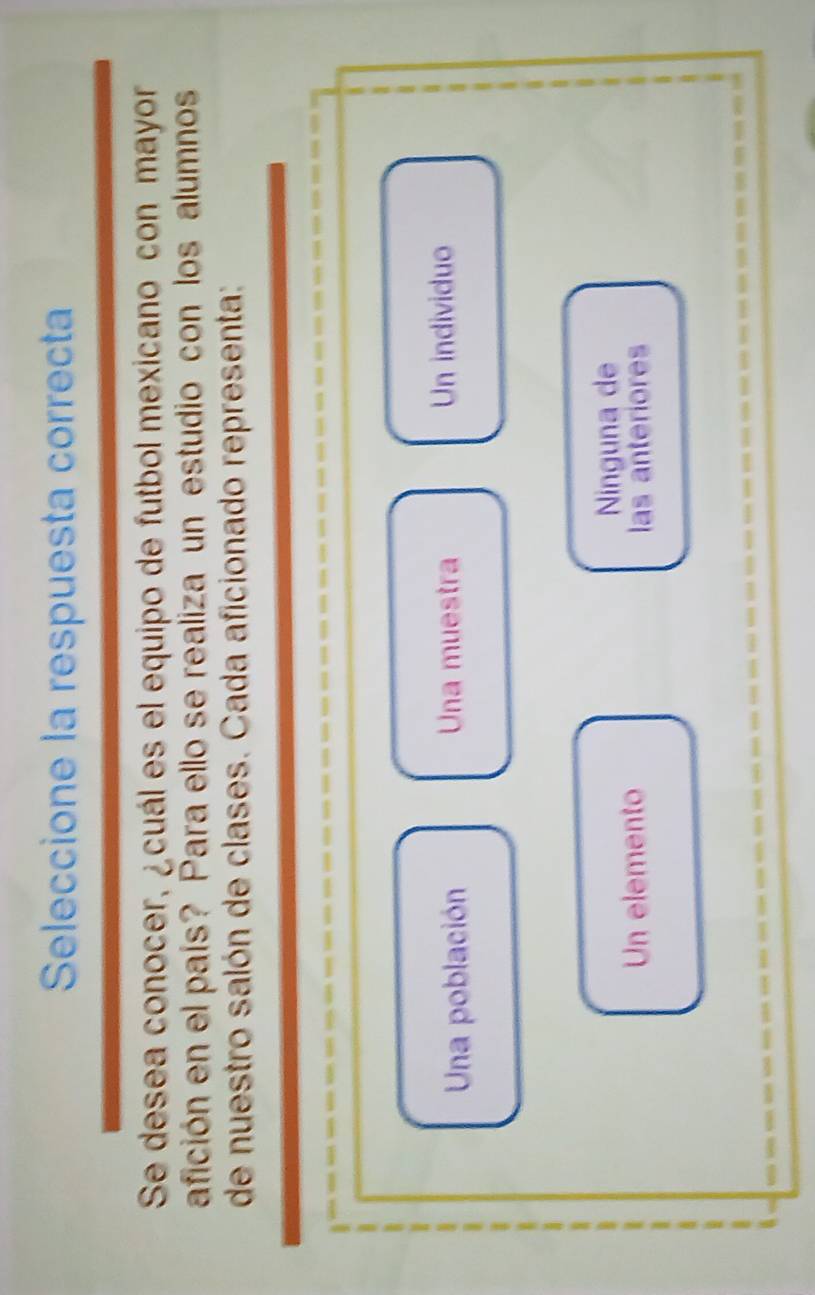 Seleccione la respuesta correcta
Se desea conocer, ¿cuál es el equipo de futbol mexicano con mayor
afición en el país? Para ello se realiza un estudio con los alumnos
de nuestro salón de clases. Cada aficionado representa:
Una población Una muestra Un individuo
Ninguna de
Un elemento
las anteriores