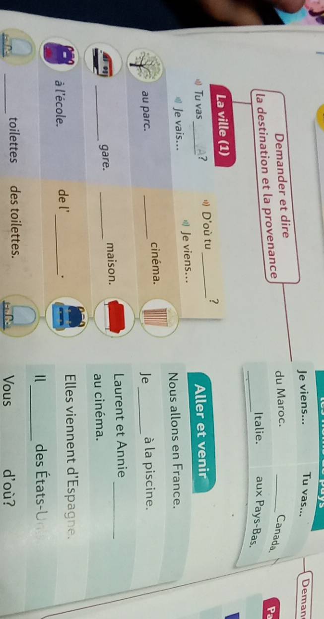 Je viens... Tu vas... 
Deman 
Demander et dire 
du Maroc. 
la destination et la provenance 
_Canada 
Pa 
_Italie. aux Pays-Bas. 
La ville (1) 
Tu vas_ A? D'où tu _? 
Aller et venir 
Je vais... Je viens... 
Nous allons en France. 
cinéma. 
au parc. _Je_ à la piscine. 
Laurent et Annie_ 
_ 
gare. _maison. 
au cinéma. 
Elles viennent d'Espagne. 
à l'école. de l' _. 
_ 
des États 
_ 
toilettes des toilettes. 
Vous doù?