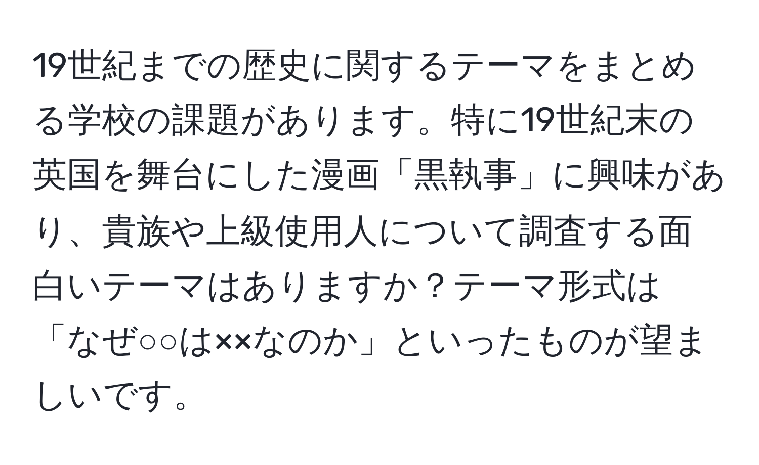 19世紀までの歴史に関するテーマをまとめる学校の課題があります。特に19世紀末の英国を舞台にした漫画「黒執事」に興味があり、貴族や上級使用人について調査する面白いテーマはありますか？テーマ形式は「なぜ○○は××なのか」といったものが望ましいです。