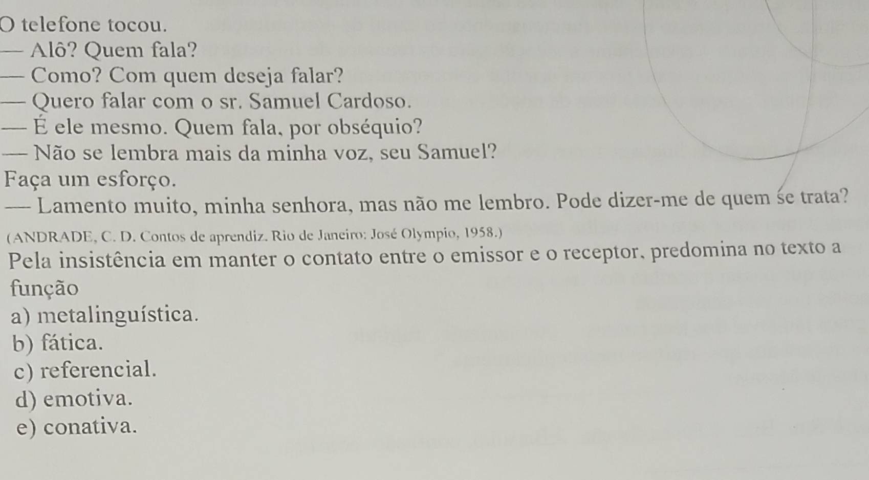 telefone tocou.
— Alô? Quem fala?
_ Como? Com quem deseja falar?
— Quero falar com o sr. Samuel Cardoso.
— É ele mesmo. Quem fala, por obséquio?
— Não se lembra mais da minha voz, seu Samuel?
Faça um esforço.
— Lamento muito, minha senhora, mas não me lembro. Pode dizer-me de quem śe trata?
(ANDRADE, C. D. Contos de aprendiz. Rio de Janeiro: José Olympio, 1958.)
Pela insistência em manter o contato entre o emissor e o receptor, predomina no texto a
função
a) metalinguística.
b) fática.
c) referencial.
d) emotiva.
e) conativa.