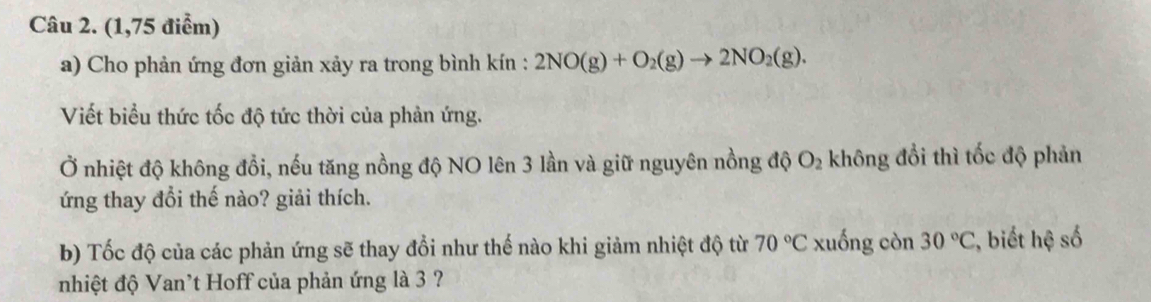 (1,75 điểm) 
a) Cho phản ứng đơn giản xảy ra trong bình kín : 2NO(g)+O_2(g)to 2NO_2(g). 
Viết biểu thức tốc độ tức thời của phản ứng. 
Ở nhiệt độ không đồi, nếu tăng nồng độ NO lên 3 lần và giữ nguyên nồng độ O_2 không đổi thì tốc độ phản 
ứng thay đổi thế nào? giải thích. 
b) Tốc độ của các phản ứng sẽ thay đổi như thế nào khi giảm nhiệt độ từ 70°C xuống còn 30°C , biết hệ số 
nhiệt độ Van't Hoff của phản ứng là 3 ?