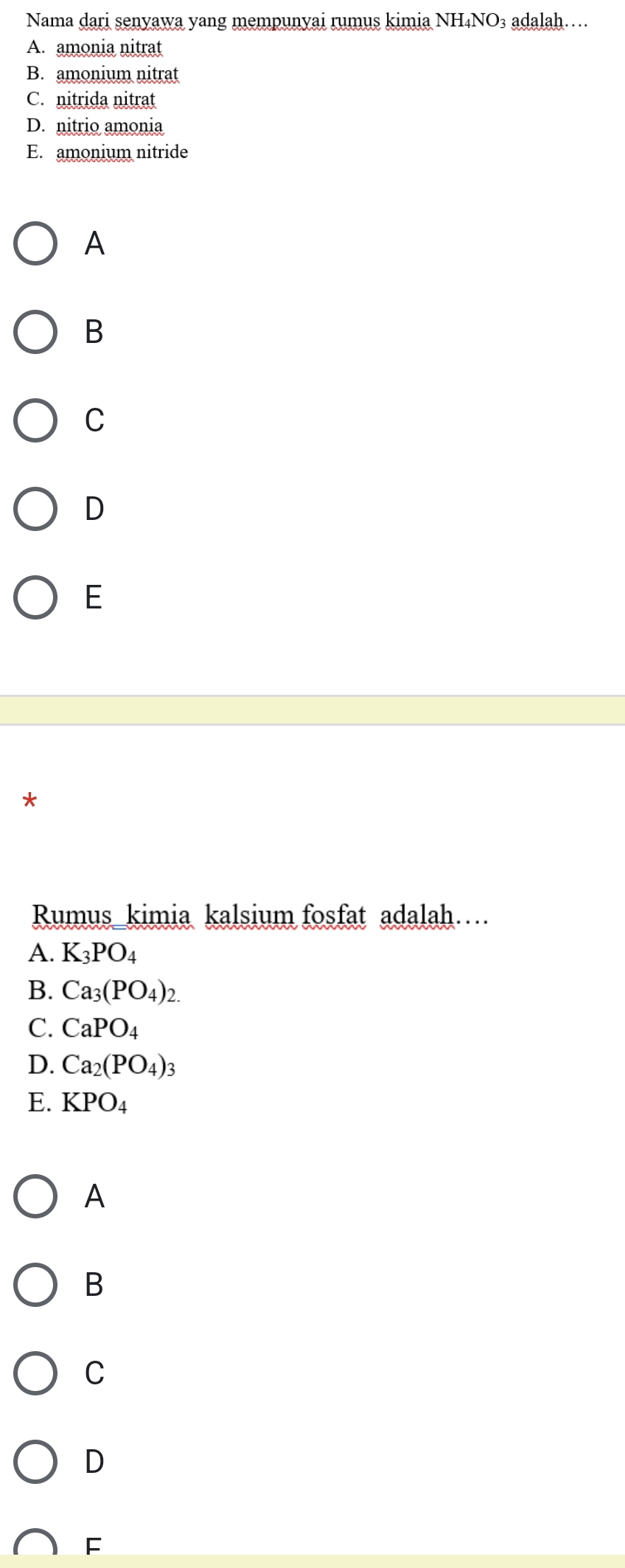 Nama dari senyawa yang mempunyai rumus kimia NH₄NO₃ adalah…
A. amonia nitrat
B. amonium nitrat
C. nitrida nitrat
D. nitrio amonia
E. amonium nitride
A
B
C
D
E
*
Rumus_kimia kalsium fosfat adalah…
A. K_3PO_4
B. Ca_3(PO_4)_2.
C. CaPO_4
D. Ca_2(PO_4)_3
E. KPO_4
A
B
C
D
F