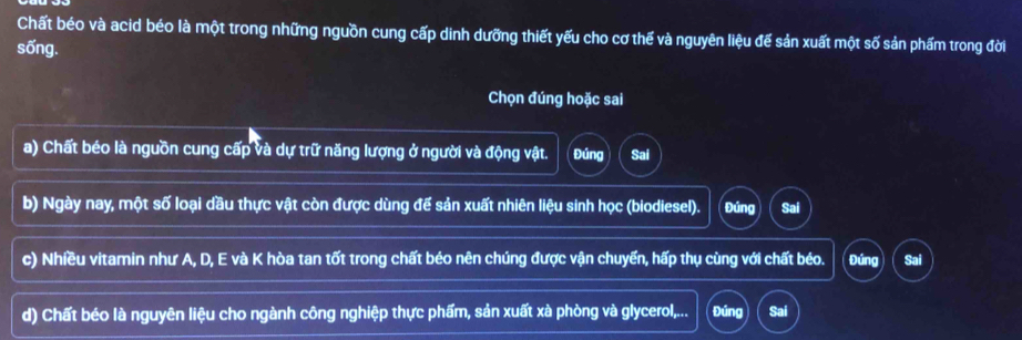 Chất béo và acid béo là một trong những nguồn cung cấp dinh dưỡng thiết yếu cho cơ thế và nguyên liệu đế sản xuất một số sản phẩm trong đời
sống.
Chọn đúng hoặc sai
a) Chất béo là nguồn cung cấp và dự trữ năng lượng ở người và động vật. Đúng Sai
b) Ngày nay, một số loại đầu thực vật còn được dùng để sản xuất nhiên liệu sinh học (biodiesel). Đúng Sai
c) Nhiều vitamin như A, D, E và K hòa tan tốt trong chất béo nên chúng được vận chuyển, hấp thụ cùng với chất béo. Đúng Sai
d) Chất béo là nguyên liệu cho ngành công nghiệp thực phẩm, sản xuất xà phòng và glycerol,... Đúng Sai