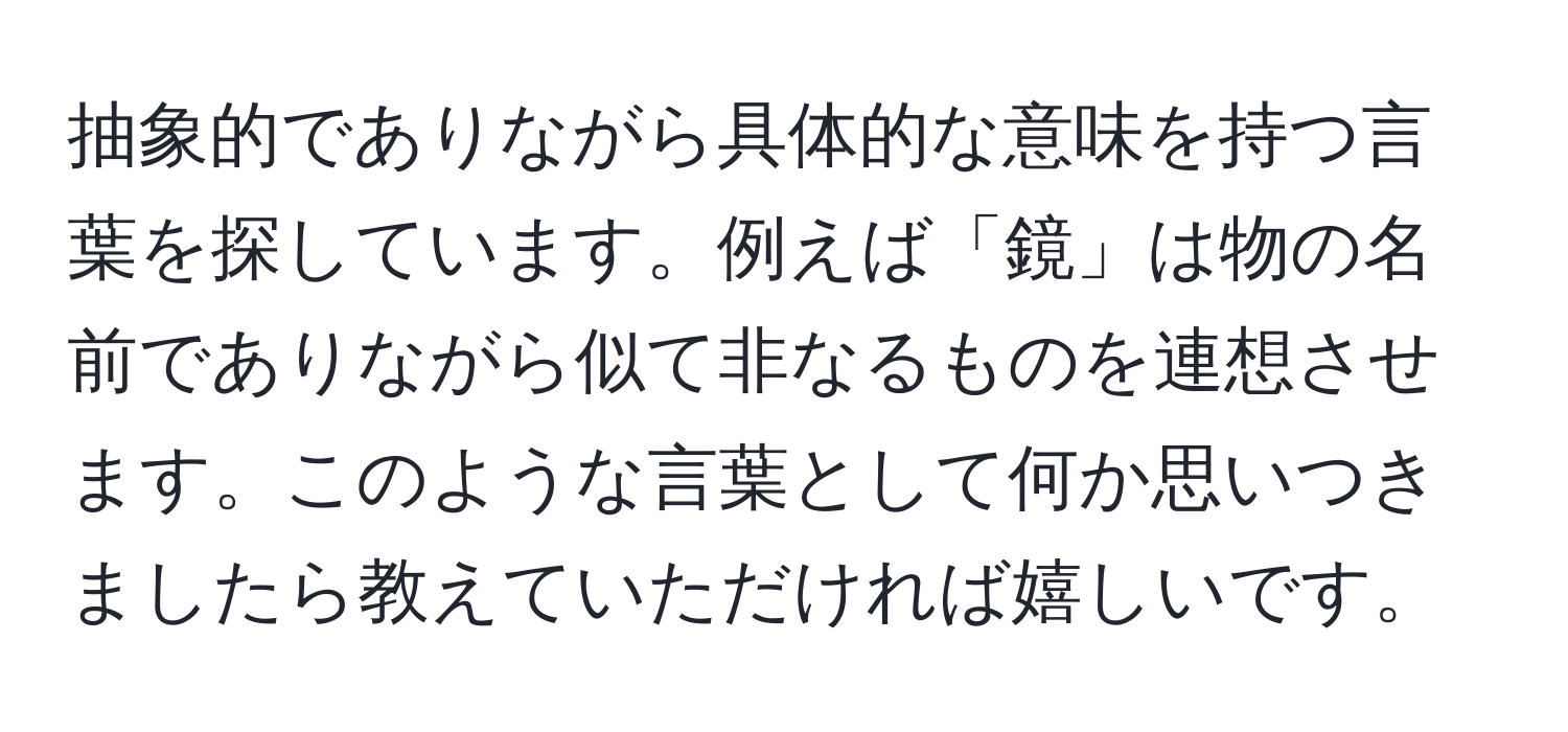 抽象的でありながら具体的な意味を持つ言葉を探しています。例えば「鏡」は物の名前でありながら似て非なるものを連想させます。このような言葉として何か思いつきましたら教えていただければ嬉しいです。