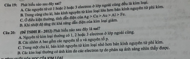 Phát biểu nào sau đây sai?
A. Các nguyên tử có 1 hoặc 2 hoặc 3 electron ở lớp ngoài cùng đều là kim loại.
B. Trong cùng chu kì, bán kính nguyên từ kim loại lớn hơn bán kính nguyên tử phi kim.
C. Ở điều kiện thường, tính dẫn điện của Ag>Cu>Au>Al>Fe.
D. Khi nhiệt độ tăng thì khả năng dẫn điện của kim loại giảm.
Câu 20: (Đề TSĐH B - 2012) Phát biểu nào sau đây là sai?
A. Nguyên tử kim loại thường có 1, 2 hoặc 3 electron ở lớp ngoài cùng.
B. Các nhóm A bao gồm các nguyên tố s và nguyên tố p.
C. Trong một chu kì, bán kính nguyên tử kim loại nhỏ hơn bán kính nguyên tử phi kim.
D. Các kim loại thường có ánh kim do các electron tự do phản xạ ánh sáng nhìn thấy được.
hi chất hóa học của kIm Loại