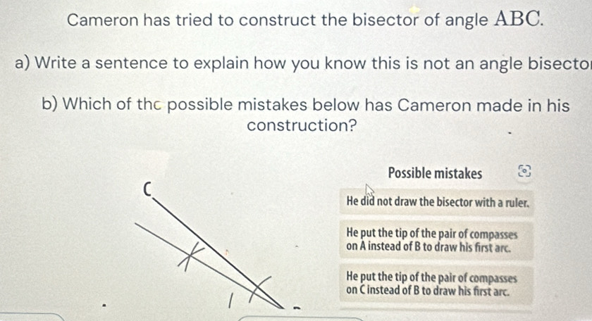 Cameron has tried to construct the bisector of angle ABC.
a) Write a sentence to explain how you know this is not an angle bisecto
b) Which of thc possible mistakes below has Cameron made in his
construction?
Possible mistakes
He did not draw the bisector with a ruler.
He put the tip of the pair of compasses
on A instead of B to draw his first arc.
He put the tip of the pair of compasses
on C instead of B to draw his first arc.