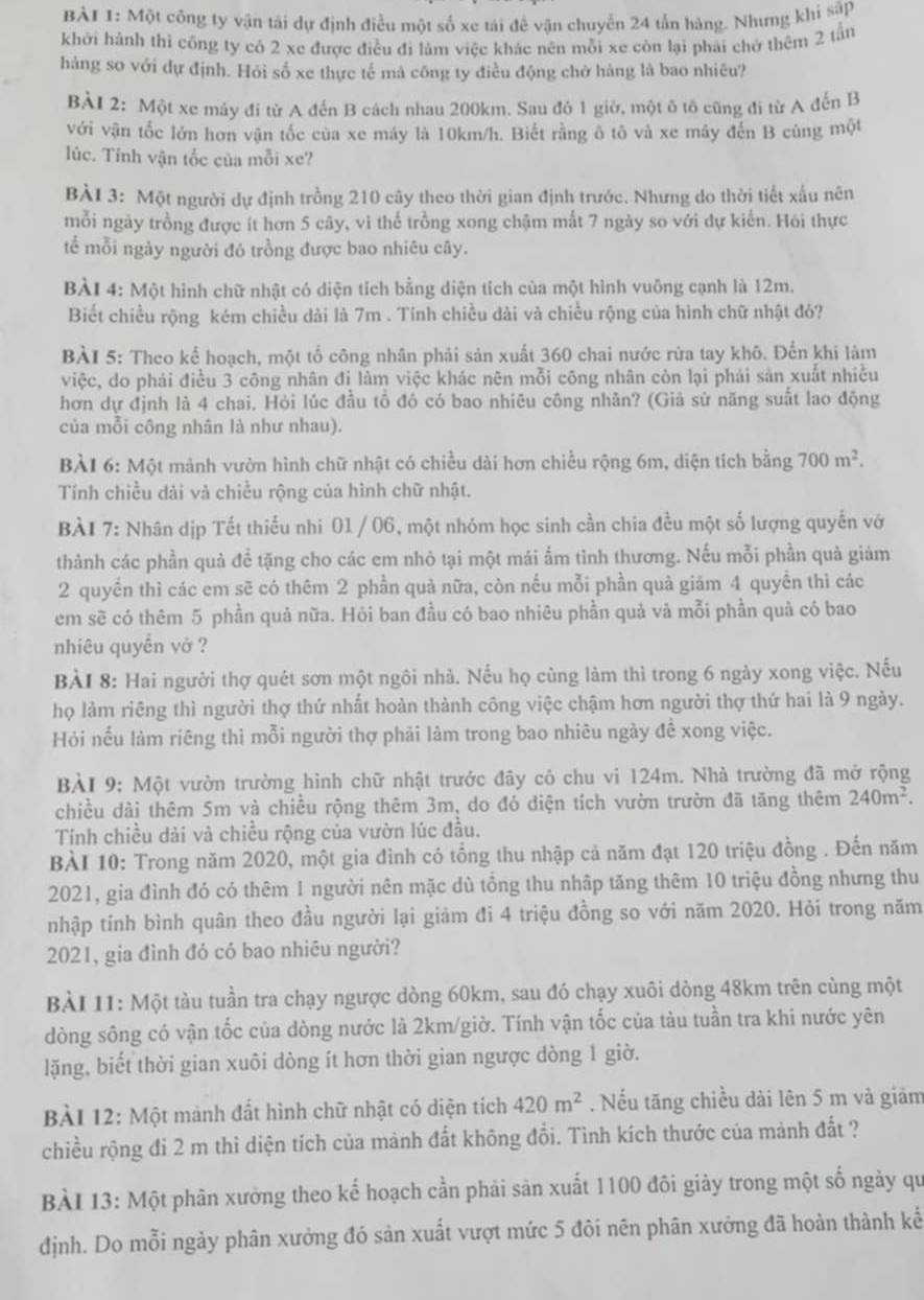 Một công ty vận tải dự định điều một số xe tái đề vận chuyển 24 tấn hàng. Nhưng khi sập
khởi hành thì công ty có 2 xe được điều đi làm việc khác nên mỗi xe còn lại phải chở thêm 2 tần
hàng so với dự định. Hỏi số xe thực tế mả công ty điều động chở hàng là bao nhiêu?
BÀI 2: Một xe máy đi từ A đến B cách nhau 200km. Sau đô 1 giờ, một ô tô cũng đi từ A đến B
với vận tốc lớn hơn vận tốc của xe máy là 10km/h. Biết rằng ô tô và xe máy đến B cùng một
lúc. Tính vận tốc của mỗi xe?
BÀI 3: Một người dự định trồng 210 cây theo thời gian định trước. Nhưng do thời tiết xấu nên
mỗi ngày trồng được ít hơn 5 cây, vi thể trồng xong chậm mất 7 ngày so với dự kiển. Hói thực
tể mỗi ngảy người đó trồng được bao nhiêu cây.
BÀI 4: Một hình chữ nhật có diện tích bằng diện tích của một hình vuông cạnh là 12m.
Biết chiều rộng kém chiều dài là 7m . Tính chiều dài và chiều rộng của hình chữ nhật đó?
BÀI 5: Theo kể hoạch, một tổ công nhân phải sản xuất 360 chai nước rừa tay khô. Đến khi làm
việc, do phái điều 3 công nhân đị làm việc khác nên mỗi công nhân còn lại phải sản xuất nhiều
hơn dự định là 4 chai. Hỏi lúc đầu tổ đó có bao nhiêu công nhân? (Giả sử năng suất lao động
của mỗi công nhân là như nhau).
BÀI 6: Một mảnh vườn hình chữ nhật có chiều dài hơn chiều rộng 6m, diện tích bằng 700m^2.
Tính chiều dài và chiều rộng của hình chữ nhật.
BÀI 7: Nhân dịp Tết thiếu nhi 01 / 06, một nhóm học sinh cần chia đều một số lượng quyển vớ
thành các phần quả để tặng cho các em nhỏ tại một mái ấm tình thương. Nếu mỗi phần quả giảm
2 quyền thì các em sẽ có thêm 2 phần quả nữa, còn nếu mỗi phần quả giảm 4 quyền thì các
em sẽ có thêm 5 phần quả nữa. Hỏi ban đầu có bao nhiêu phần quả và mỗi phần quả có bao
nhiêu quyền vở ?
BÀI 8: Hai người thợ quét sơn một ngôi nhà. Nếu họ cùng làm thì trong 6 ngày xong việc. Nếu
họ làm riêng thì người thợ thứ nhất hoàn thành công việc chậm hơn người thợ thứ hai là 9 ngày.
Hỏi nếu làm riêng thì mỗi người thợ phải làm trong bao nhiêu ngày đề xong việc.
BÀI 9: Một vườn trường hình chữ nhật trước đây có chu vi 124m. Nhà trường đã mở rộng
chiều dài thêm 5m và chiều rộng thêm 3m, do đó diện tích vườn trườn đã tăng thêm 240m^2.
Tính chiều dài và chiều rộng của vườn lúc đầu.
BÀI 10: Trong năm 2020, một gia đình có tổng thu nhập cả năm đạt 120 triệu đồng . Đến năm
2021, gia đình đó có thêm 1 người nên mặc dù tổng thu nhập tăng thêm 10 triệu đồng nhưng thu
nhập tính bình quân theo đầu người lại giảm đi 4 triệu đồng so với năm 2020. Hỏi trong năm
2021, gia đình đó có bao nhiêu người?
BÀI 11: Một tàu tuần tra chạy ngược dòng 60km, sau đó chạy xuôi dòng 48km trên cùng một
dòng sông có vận tốc của dòng nước là 2km/giờ. Tính vận tốc của tàu tuần tra khi nước yên
lặng, biết thời gian xuôi dòng ít hơn thời gian ngược dòng 1 giờ.
BàI 12: Một mảnh đất hình chữ nhật có diện tích 420m^2. Nếu tăng chiều dài lên 5 m và giảm
chiều rộng đi 2 m thì diện tích của mảnh đất không đổi. Tình kích thước của mảnh đất ?
BÀI 13: Một phân xưởng theo kế hoạch cần phải sản xuất 1100 đôi giảy trong một số ngày qu
định. Do mỗi ngày phân xưởng đó sản xuất vượt mức 5 đôi nên phân xưởng đã hoàn thành kế
