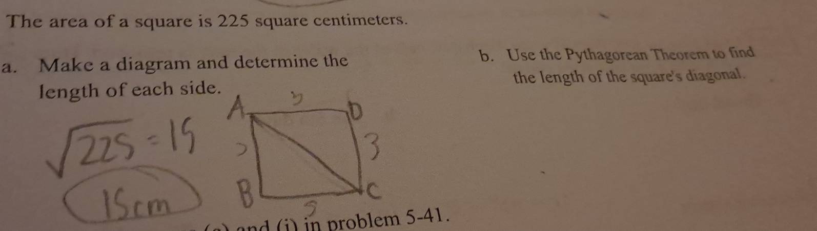 The area of a square is 225 square centimeters. 
a. Make a diagram and determine the b. Use the Pythagorean Theorem to find 
the length of the square's diagonal. 
length of each side.