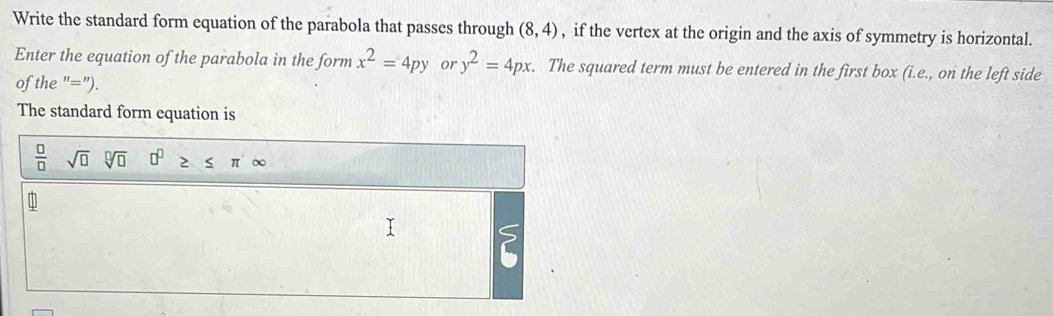 Write the standard form equation of the parabola that passes through (8,4) , if the vertex at the origin and the axis of symmetry is horizontal. 
Enter the equation of the parabola in the form x^2=4py or y^2=4px. The squared term must be entered in the first box (i.e., on the left side 
of the "="). 
The standard form equation is
 □ /□  sqrt (□)° sqrt[□](□ ) 0^0≥ ≤ π ∈fty
2