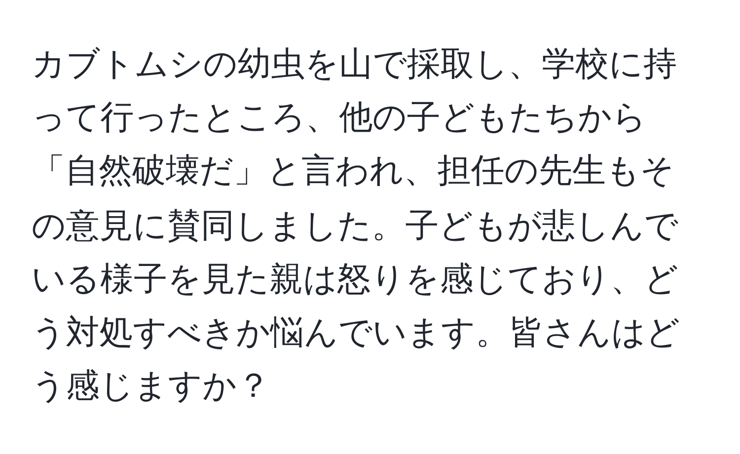 カブトムシの幼虫を山で採取し、学校に持って行ったところ、他の子どもたちから「自然破壊だ」と言われ、担任の先生もその意見に賛同しました。子どもが悲しんでいる様子を見た親は怒りを感じており、どう対処すべきか悩んでいます。皆さんはどう感じますか？