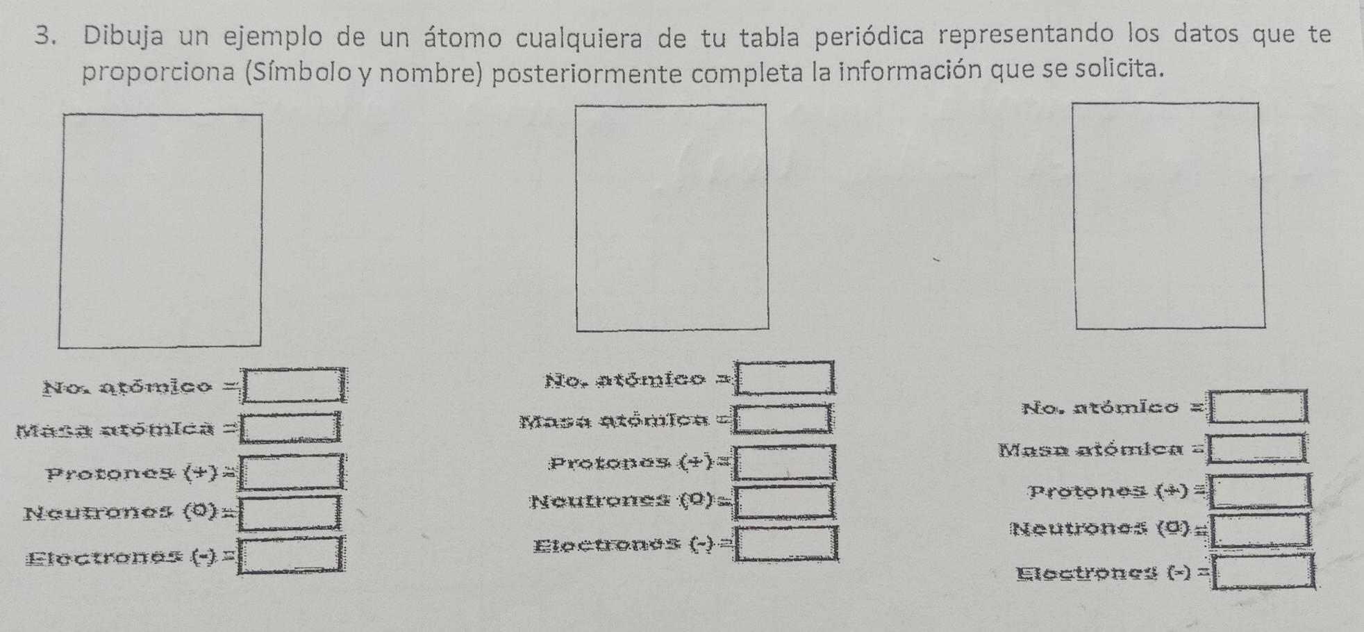 Dibuja un ejemplo de un átomo cualquiera de tu tabla periódica representando los datos que te 
proporciona (Símbolo y nombre) posteriormente completa la información que se solicita. 
No. atómico =□ No, atómico =□
Masa atómica =□ Masa etómica =□
No. atómico =□
Protones (+)=□
Protones (+)=□
Masa atómica =□°
Protones (+)=□°
Neutrones (0)=□
Neutrenes (0)=□
Neutrones 
Electrones (-)=□ Electones (-)=□ (0)=□
Electrones (-)=□