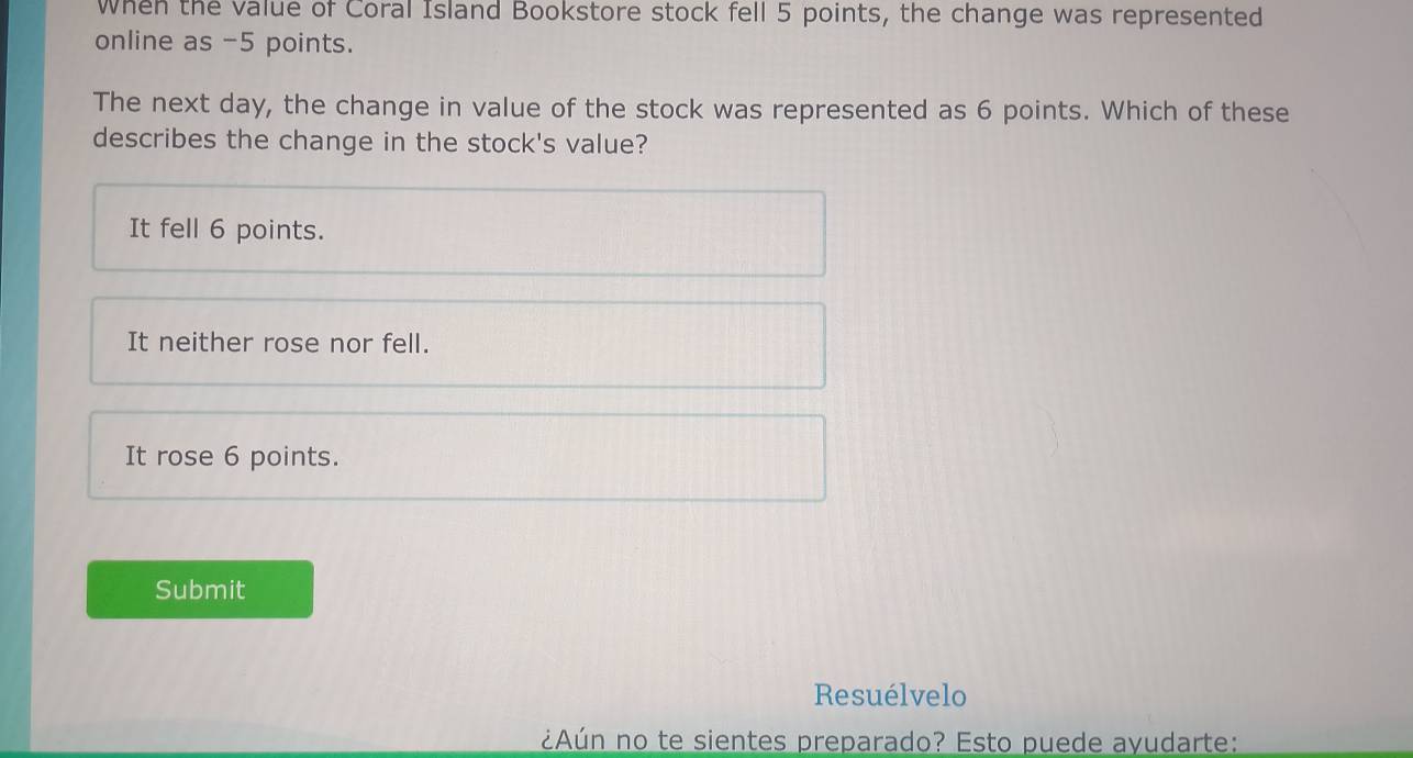 When the value of Coral Island Bookstore stock fell 5 points, the change was represented
online as -5 points.
The next day, the change in value of the stock was represented as 6 points. Which of these
describes the change in the stock's value?
It fell 6 points.
It neither rose nor fell.
It rose 6 points.
Submit
Resuélvelo
¿Aún no te sientes preparado? Esto puede ayudarte: