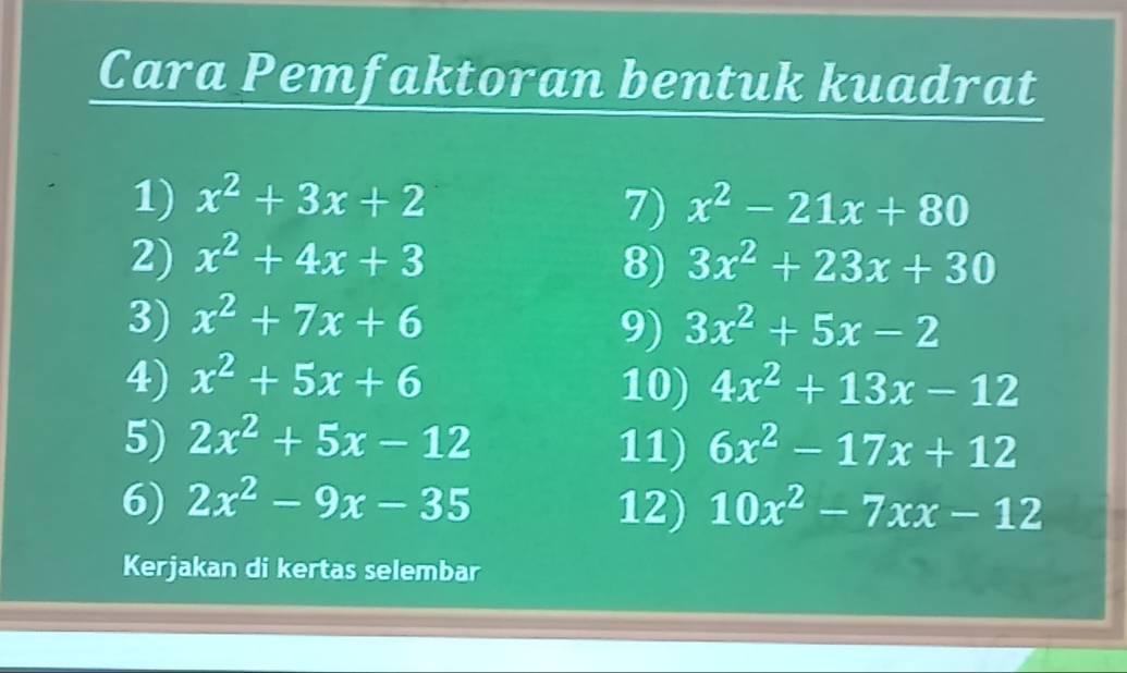 Cara Pemfaktoran bentuk kuadrat 
1) x^2+3x+2 7) x^2-21x+80
2) x^2+4x+3 8) 3x^2+23x+30
3) x^2+7x+6 3x^2+5x-2
9) 
4) x^2+5x+6 10) 4x^2+13x-12
5) 2x^2+5x-12 11) 6x^2-17x+12
6) 2x^2-9x-35 12) 10x^2-7xx-12
Kerjakan di kertas selembar