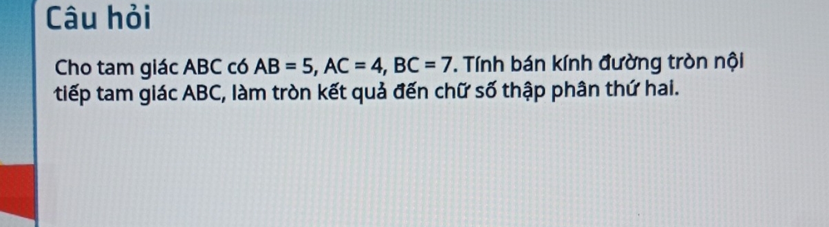 Câu hỏi 
Cho tam giác ABC có AB=5, AC=4, BC=7 T. Tính bán kính đường tròn nội 
tiếp tam giác ABC, làm tròn kết quả đến chữ số thập phân thứ hai.