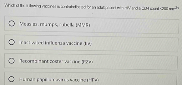 Which of the following vaccines is contraindicated for an adult patient with HIV and a CD4 count <200mm^2 2
Measles, mumps, rubella (MMR)
Inactivated influenza vaccine (IIV)
Recombinant zoster vaccine (RZV)
Human papillomavirus vaccine (HPV)