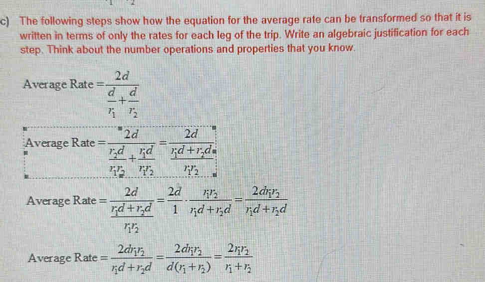 The following steps show how the equation for the average rate can be transformed so that it is
written in terms of only the rates for each leg of the trip. Write an algebraic justification for each
step. Think about the number operations and properties that you know.
Ave Ra =frac 2dfrac r_1d+r_2dr_1r_2= 2d/1 · frac r_1r_2r_1d+r_2d=frac 2dr_1r_2r_1d+r_2d
Average Rate =frac 2dr_1r_2r_1d+r_2d=frac 2dr_1r_2d(r_1+r_2)=frac 2r_1r_2r_1+r_2