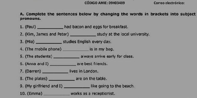 CÓDIGO AMIE: 09H03489 Correo electrónico: 
A. Complete the sentences below by changing the words in brackets into subject 
pronouns. 
1. (Paul) _had bacon and eggs for breakfast. 
2. (Kim, James and Peter) _study at the local university. 
3. (Mia) _studies English every day. 
4. (The mobile phone) _is in my bag. 
5. (The students) _always arrive early for class. 
5. (Anna and I) _are best friends. 
7. (Darren) _lives in London. 
8. (The plates) _are on the table. 
9. (My girlfriend and I) _like going to the beach. 
10. (Emma) _works as a receptionist.