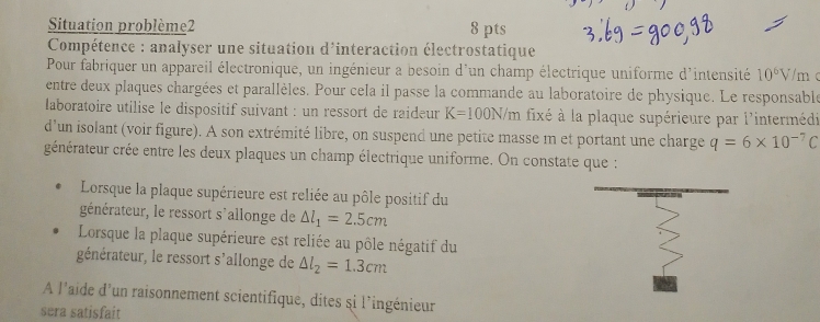 Situation problème2 8 pts 
* Compétence : analyser une situation d'interaction électrostatique 
Pour fabriquer un appareil électronique, un ingénieur a besoin d'un champ électrique uniforme d'intensité 10^6V
entre deux plaques chargées et parallèles. Pour cela il passe la commande au laboratoire de physique. Le responsable /m 
laboratoire utilise le dispositif suivant : un ressort de raideur K=100N/m fixé à la plaque supérieure par l'intermédi 
d'un isolant (voir figure). A son extrémité libre, on suspend une petite masse m et portant une charge q=6* 10^(-7)C
générateur crée entre les deux plaques un champ électrique uniforme. On constate que : 
Lorsque la plaque supérieure est reliée au pôle positif du 
générateur, le ressort s'allonge de △ l_1=2.5cm
Lorsque la plaque supérieure est reliée au pôle négatif du 
générateur, le ressort s'allonge de △ l_2=1.3cm
À l'aide d'un raisonnement scientifique, dites si l'ingénieur 
sera satisfait