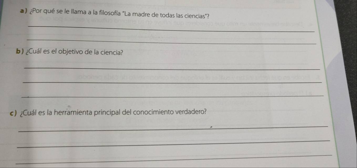 ) ¿Por qué se le llama a la filosofía “La madre de todas las ciencias”? 
_ 
_ 
b) ¿Cuál es el objetivo de la ciencia? 
_ 
_ 
_ 
) ¿Cuál es la herramienta principal del conocimiento verdadero? 
_ 
_ 
_