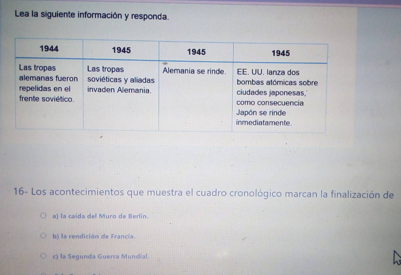 Lea la siguiente información y responda.
16- Los acontecimientos que muestra el cuadro cronológico marcan la finalización de
a) la caída del Muro de Berlín.
b) la rendición de Francia.
c) la Segunda Guerra Mundial.