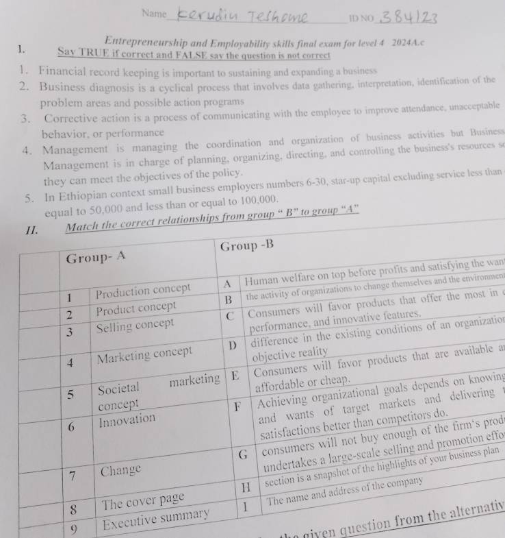 Name_ ID NO_ 
Entrepreneurship and Employability skills final exam for level 4 2024A.c 
1. Say TRUE if correct and FALSE sav the question is not correct 
1. Financial record keeping is important to sustaining and expanding a business 
2. Business diagnosis is a cyclical process that involves data gathering, interpretation, identification of the 
problem areas and possible action programs 
3. Corrective action is a process of communicating with the employee to improve attendance, unacceptable 
behavior, or performance 
4. Management is managing the coordination and organization of business activities but Business 
Management is in charge of planning, organizing, directing, and controlling the business's resources so 
they can meet the objectives of the policy. 
5. In Ethiopian context small business employers numbers 6-30, star-up capital excluding service less than 
equal to 50,000 and less than or equal to 100,000. 
group “ B” to group “A” 
wan 
ment 
in 
ation 
e a 
wing 
g 
rod 
effo 
lan 
9 Execut 
n giv en guestion fativ