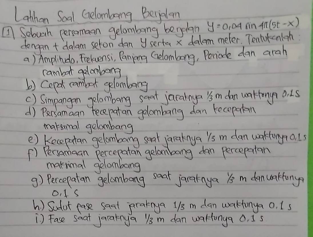 Lonhan Soal Gelombang Becjelan 
Sebuah persomaan gelombang benelan y=0.04sin 4π (5t-x)
dengan + dalam seton dan yserta x dalam meter. Tentokenioh 
a) Amplindo, Fekvensi, Paning Gelambong, Periode dan arah 
cambor gelombong 
b) Cepat rambet gelombang 
() Simpangan gelombang saat jarainya 's m dan wakfony? 0. 15
d) Persamaan fecepatan gelombang dan recepatan 
maksimal gelombang 
e) Kecepntan gelombang seat jaraknya ls m dan wakonyo. 1s 
() Persamaan percepatan gelambang dan percepntan 
maknimal gelombang 
9) Peccepatan gelombang saat jaraknya Ys m danwakfonya
O. 1 s
h ) Sadot case saat pratnya 1/3 m dan wakonya o. Is 
) Fase saat jaraknya y3 m dan waHunga 0, Is