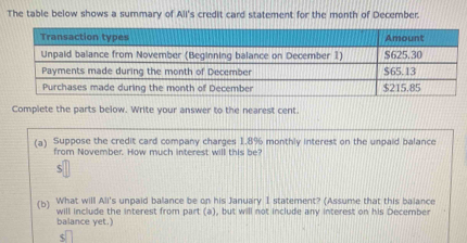 The table below shows a summary of All's credit card statement for the month of December. 
your answer to the nearest cent 
(a) Suppose the credit card company charges 1.8% monthly interest on the unpaid balance 
from November. How much interest will this be? 
ς 
(b) What will Ali's unpaid balance be on his January I statement? (Assume that this balance 
balance yet.) will include the interest from part (a), but will not include any interest on his December
$