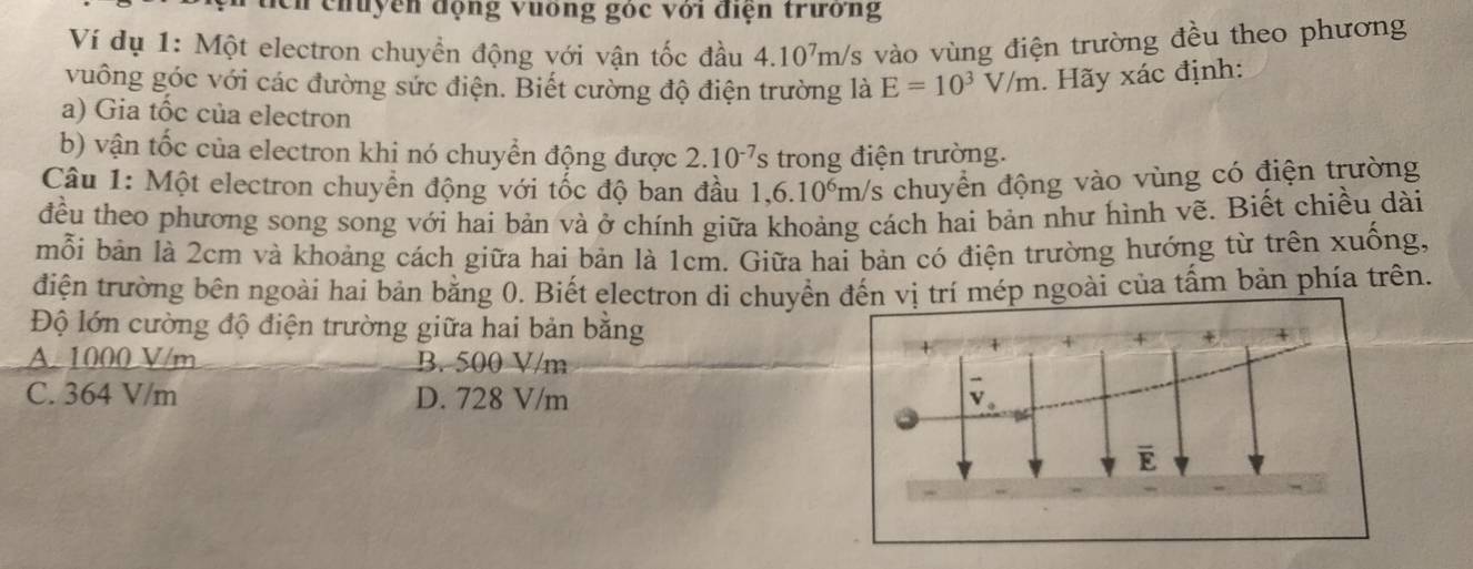 En chuyền động vuống góc với điện trưởng
Ví dụ 1: Một electron chuyền động với vận tốc đầu 4.10^7m/s vào vùng điện trường đều theo phương
vuông góc với các đường sức điện. Biết cường độ điện trường là E=10^3V/m. Hãy xác định:
a) Gia tốc của electron
b) vận tốc của electron khi nó chuyển động được 2.10^(-7)s trong điện trường.
Câu 1: Một electron chuyển động với tốc độ ban đầu 1, 6.10^6m/s chuyển động vào vùng có điện trường
đều theo phương song song với hai bản và ở chính giữa khoảng cách hai bản như hình vẽ. Biết chiều dài
mỗi bản là 2cm và khoảng cách giữa hai bản là 1cm. Giữa hai bản có điện trường hướng từ trên xuống,
điện trường bên ngoài hai bản bằng 0. Biết electron di chuyền đến vị trí mép ngoài của tấm bản phía trên.
Độ lớn cường độ điện trường giữa hai bản bằng × + +
A. 1000 V/m B. 500 V/m
C. 364 V/m D. 728 V/m
v
E