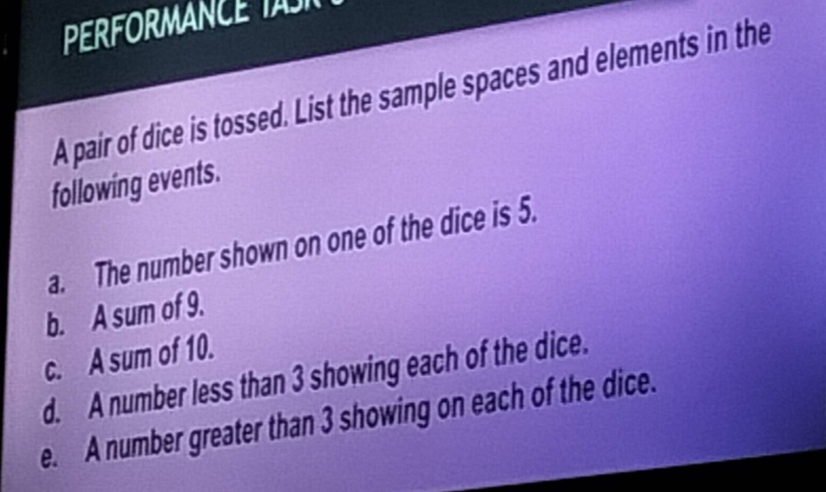 FOR MN C 
A pair of dice is tossed. List the sample spaces and elements in the 
following events. 
a. The number shown on one of the dice is 5. 
b. A sum of 9. 
c. A sum of 10. 
d. A number less than 3 showing each of the dice. 
e. A number greater than 3 showing on each of the dice.