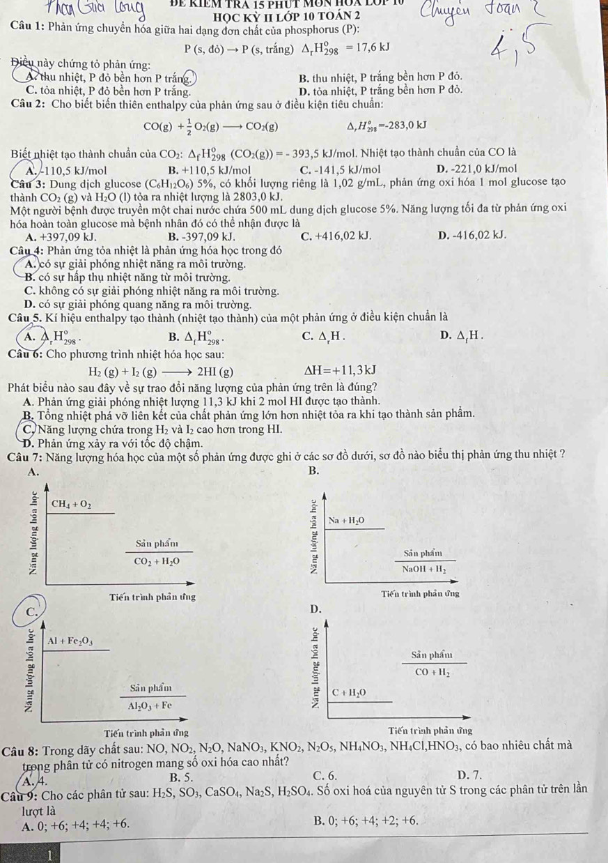 ĐE RIEM TRA 15 pHƯT MÜN HÜA LO
HỌC Kỳ II Lớp 10 TOÁN 2
Câu 1: Phản ứng chuyển hóa giữa hai dạng đơn chất của phosphorus (P):
P(s,di)to P ( :, trắng) △ _rH_(298)^o=17,6kJ
Điều này chứng tỏ phản ứng:
A thu nhiệt, P đỏ bền hơn P trăng. B. thu nhiệt, P trắng bền hơn P đỏ.
C. tỏa nhiệt, P đỏ bền hơn P trắng. D. tỏa nhiệt, P trắng bền hơn P đỏ.
Câu 2: Cho biết biến thiên enthalpy của phản ứng sau ở điều kiện tiêu chuẩn:
CO(g)+ 1/2 O_2(g)to CO_2(g) △, H_(298)°=-283,0kJ
Biết nhiệt tạo thành chuẩn của CO_2:△ _fH_(298)^o(CO_2(g))=-393,5 15 kJ/mol. Nhiệt tạo thành chuần của CO là
A. -110,5 kJ/mol B. +1 10.5 kJ/mol C. -141,5 kJ/mol D. -221.0 kJ/mol
Câu 3: Dung dịch glucose (C_6H_12O_6) 5%, có khối lượng riêng là 1,02 g/mL, phản ứng oxi hóa 1 mol glucose tạo
thành CO₂ (g) và H₂O (l) tỏa ra nhiệt lượng là 2 803 ,0 kJ.
Một người bệnh được truyền một chai nước chứa 500 mL dung dịch glucose 5%. Năng lượng tối đa từ phản ứng oxi
hóa hoàn toàn glucose mà bệnh nhân đó có thể nhận được là
A. +397,09 kJ. B. -397,09 kJ. C. +416,02kJ. D. -416,02 kJ.
Câu 4: Phản ứng tỏa nhiệt là phản ứng hóa học trong đó
A. có sự giải phóng nhiệt năng ra môi trường.
B. có sự hấp thụ nhiệt năng từ môi trường.
C. không có sự giải phóng nhiệt năng ra môi trường.
D. có sự giải phóng quang năng ra môi trường.
Câu 5. Kí hiệu enthalpy tạo thành (nhiệt tạo thành) của một phản ứng ở điều kiện chuẩn là
C.
D.
A. _rH_(298)^o. B. △ _fH_(298)°. △ _rH. △ _fH.
Câu 6: Cho phương trình nhiệt hóa học sau:
H_2(g)+I_2(g)to 2HI(g) Delta H=+11,3kJ
Phát biểu nào sau đây về sự trao đổi năng lượng của phản ứng trên là đúng?
A. Phản ứng giải phóng nhiệt lượng 11,3 kJ khi 2 mol HI được tạo thành.
B. Tổng nhiệt phá vỡ liên kết của chất phản ứng lớn hơn nhiệt tỏa ra khi tạo thành sản phẩm.
C, Năng lượng chứa trong H_2 và I_2 cao hơn trong HI.
D. Phản ứng xảy ra với tốc độ chậm.
Câu 7: Năng lượng hóa học của một số phản ứng được ghi ở các sơ đồ dưới, sơ đồ nào biểu thị phản ứng thu nhiệt ?
A.
B.
CH_4+O_2
frac SinphinCO_2+H_2O
E Na+H_2O
frac SanpnamNaOH+H_2
Tiến trình phần ứng Tiến trình phản ứng
C.
D.
Al+Fe_2O_3
frac SinphintCO+H_2
frac SinphimAl_2O_3+Fe
C+H_2O
Tiến trình phản ứng Tiến trình phản ứng
Câu 8: Trong dãy chất sau: NO,NO_2,N_2O,NaNO_3,KNO_2,N_2O_5,NH_4NO_3,NH_4Cl,HNO: 3, có bao nhiêu chất mà
trong phân tử có nitrogen mang số oxi hóa cao nhất?
A. 4. B. 5. C. 6. D. 7.
Câu 9: Cho các phân tử sau: H_2S,SO_3,CaSO_4,Na_2S,H_2SO_4. Số oxi hoá của nguyên tử S trong các phân tử trên lần
lượt là
A. 0;+6;+4;+4;+6
B. 0;+6;+4;+2;+6.