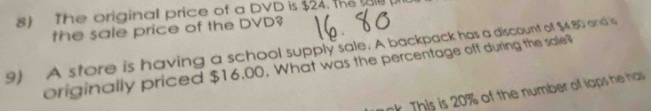 The originall price of a DVD is $24. the sale 
the sale price of the DVD? 
9) A store is having a school supply sale. A backpack has a discount of $4.80 and is 
originally priced $16.00. What was the percentage off during the sale? 
k . his is 20% of the number of laps he has