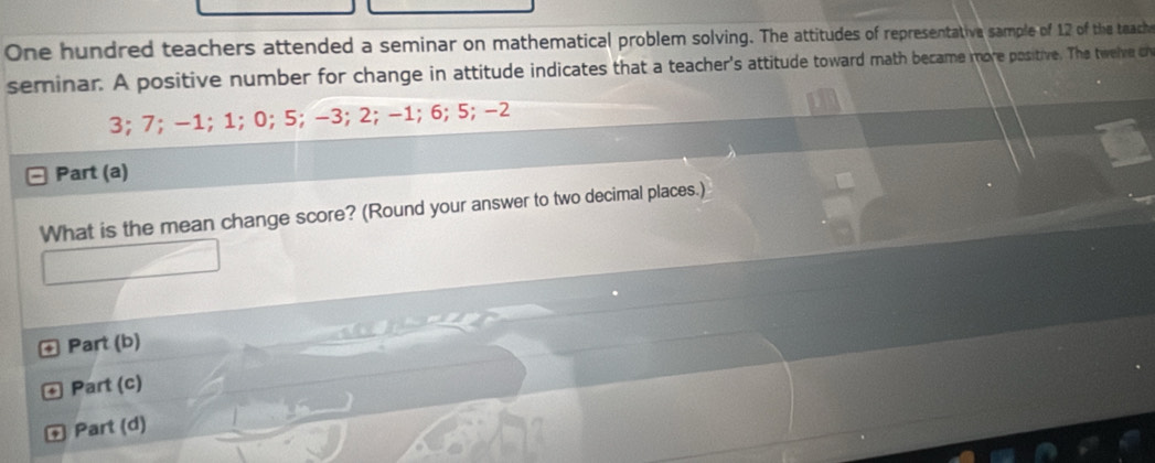 One hundred teachers attended a seminar on mathematical problem solving. The attitudes of representative sample of 12 of the teach 
seminar. A positive number for change in attitude indicates that a teacher's attitude toward math became more positive. The twelve c
3; 7; −1; 1; 0; 5; −3; 2; −1; 6; 5; −2
Part (a) 
What is the mean change score? (Round your answer to two decimal places.) 
+ Part (b) 
© Part (c) 
Part (d)