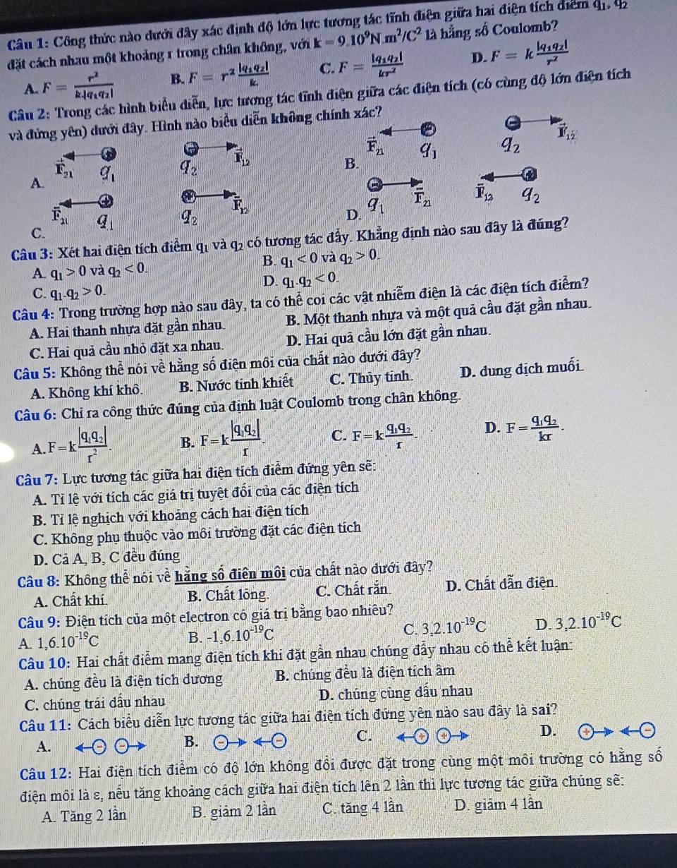 Công thức nào dưới đây xác định độ lớn lực tương tác tĩnh điện giữa hai điện tích điểm q_1,q_2
đặt cách nhau một khoảng 1 trong chân không, với k=9.10^9N.m^2/C^2 là hằng số Coulomb?
A. F=frac r^2k|q_1q_2| B. F=r^2frac |q_1q_2|k. C. F=frac |q_1q_2|kr^2 D. F=kfrac |q_1q_2|r^2
Câu 2: Trong các hình biểu diễn, lực tương tác tĩnh điện giữa các điện tích (có cùng độ lớn điện tích
và đứng yên) dưới đây. Hình nào biểu diễn không chính xác?
vector Y_12
vector F_21 q_1 q_2
vector F_21
A. q_1 q_2 vector F_12
B.
a
overline F_2l q_1 q_2 overline F_12
D. q_1 overline F_21 overline F_13 q_2
C.
Câu 3: Xét hai điện tích điểm qi và q_2 có tương tác đẩy. Khẳng định nào sau đây là đúng?
B.
A. q_1>0 và q_2<0. q_1<0</tex> và q_2>0.
D. q_1.q_2<0.
C. q_1.q_2>0.
Câu 4: Trong trường hợp nào sau đây, ta có thể coi các vật nhiễm điện là các điện tích điểm?
A. Hai thanh nhựa đặt gần nhau B. Một thanh nhựa và một quả cầu đặt gần nhau.
C. Hai quả cầu nhỏ đặt xa nhau. D. Hai quã cầu lớn đặt gần nhau.
Câu 5: Không thể nói về hằng số điện môi của chất nào đưới đây?
A. Không khí khô. B. Nước tỉnh khiết C. Thủy tỉnh. D. dung dịch muối
Câu 6: Chỉ ra công thức đúng của định luật Coulomb trong chân không.
A. F=kfrac |q_1q_2|r^2. B. F=kfrac |q_1q_2|r C. F=kfrac q_1q_2r. D. F=frac q_1q_2kr.
Câu 7: Lực tương tác giữa hai điện tích điểm đứng yên sẽ:
A. Tỉ lệ với tích các giá trị tuyệt đổi của các điện tích
B. Tỉ lệ nghịch với khoảng cách hai điện tích
C. Không phụ thuộc vào môi trường đặt các điện tích
D. Cả A, B, C đều đúng
Câu 8: Không thể nói về hằng số điện môi của chất nào dưới đây?
A. Chất khí B. Chất lõng C. Chất rắn D. Chất dẫn điện.
Câu 9: Điện tích của một electron có giá trị bằng bao nhiêu?
A. 1,6.10^(-19)C
B. -1,6.10^(-19)C C. 3,2.10^(-19)C D. 3,2.10^(-19)C
Câu 10: Hai chất điểm mang điện tích khi đặt gần nhau chúng đẩy nhau có thể kết luận:
A. chúng đều là điện tích đương B. chúng đều là điện tích âm
C. chủng trái đầu nhau D. chủng cùng dấu nhau
Câu 11: Cách biểu diễn lực tương tác giữa hai điện tích đứng yên nào sau đây là sai?
A.
B. odot to odot C. D. -(-
Câu 12: Hai điện tích điểm có độ lớn không đổi được đặt trong cùng một môi trường có hằng số
điện môi là s, nếu tăng khoảng cách giữa hai điện tích lên 2 lần thì lực tương tác giữa chúng sẽ:
A. Tăng 2 lần B. giám 2 lần C. tăng 4 lần D. giảm 4 lần