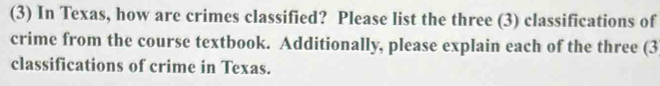 (3) In Texas, how are crimes classified? Please list the three (3) classifications of 
crime from the course textbook. Additionally, please explain each of the three (3
classifications of crime in Texas.